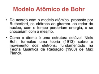 Modelo Atômico de Bohr   De acordo com o modelo atômico  proposto por Rutherford, os elétrons ao girarem  ao redor do núcleo, com o tempo perderiam energia, e se chocariam com o mesmo. Como o átomo é uma estrutura estável, Niels Bohr formulou uma teoria (1913) sobre o movimento dos elétrons, fundamentado na Teoria Quântica da Radiação (1900) de Max Planck.  