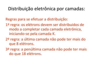 Distribuição eletrônica por camadas: Regras para se efetuar a distribuição: 1 ª regra: os elétrons devem ser distribuidos de modo a completar cada camada eletrônica, iniciando-se pela camada K. 2ª regra: a última camada não pode ter mais do que 8 elétrons. 3ª regra: a penúltima camada não pode ter mais do que 18 elétrons . 