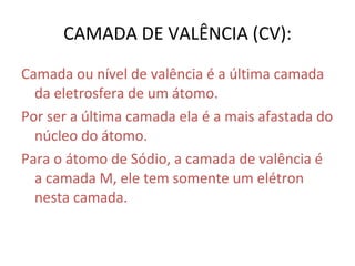 CAMADA DE VALÊNCIA (CV): Camada ou nível de valência é a última camada da eletrosfera de um átomo.  Por ser a última camada ela é a mais afastada do núcleo do átomo. Para o átomo de Sódio, a camada de valência é a camada M, ele tem somente um elétron nesta camada. 