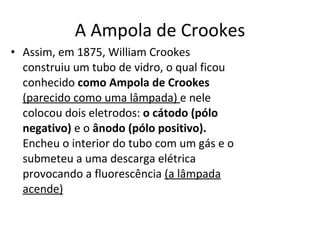 A Ampola de Crookes Assim, em 1875, William Crookes construiu um tubo de vidro, o qual ficou conhecido  como Ampola de Crookes  (parecido como uma lâmpada)  e nele colocou dois eletrodos:  o cátodo (pólo negativo)  e o  ânodo (pólo positivo).  Encheu o interior do tubo com um gás e o submeteu a uma descarga elétrica provocando a fluorescência  (a lâmpada acende)   