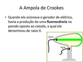A Ampola de Crookes Quando ele acionava o gerador de elétrico, havia a produção de uma  fluorescência  na parede oposta ao catodo, a qual ele denominou de raios X. 