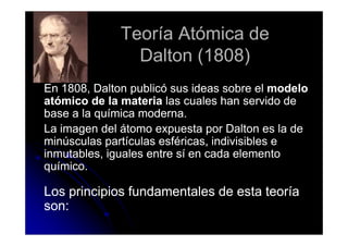 Teoría Atómica de
                Dalton (1808)
En 1808, Dalton publicó sus ideas sobre el modelo
atómico de la materia las cuales han servido de
base a la química moderna.
La imagen del átomo expuesta por Dalton es la de
minúsculas partículas esféricas, indivisibles e
inmutables, iguales entre sí en cada elemento
químico.

Los principios fundamentales de esta teoría
son:
 