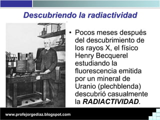 Descubriendo la radiactividad

                              • Pocos meses después
                                del descubrimiento de
                                los rayos X, el físico
                                Henry Becquerel
                                estudiando la
                                fluorescencia emitida
                                por un mineral de
                                Uranio (plechblenda)
                                descubrió casualmente
                                la RADIACTIVIDAD.
www.profejorgediaz.blogspot.com
 