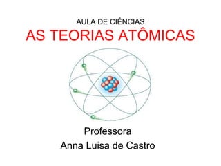 AULA DE CIÊNCIAS
AS TEORIAS ATÔMICAS
Professora
Anna Luisa de Castro
 