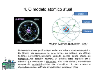 4. O modelo atômico atual
Modelo Atômico Rutherford- Bohr
O átomo é a menor partícula que ainda caracteriza um elemento químico.
Os átomos são compostos de, pelo menos, um próton e um elétron.
Podendo apresentar nêutrons (na verdade, apenas alguns átomo de
hidrogênio não possuem nêutron). Os elétrons estão dispostos em 8
camadas que constituem a eletrosfera. Para cada camada, determinado
número de subníveis (orbitais) são preenchidos. A mais externa é
chamada camada de valência, sendo também a mais energética
próton
nêutron
Elétron
 