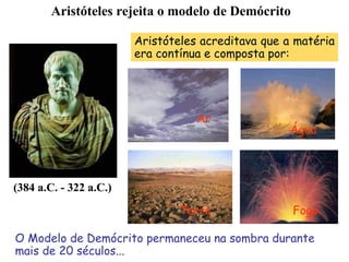 (384 a.C. - 322 a.C.)
Aristóteles acreditava que a matéria
era contínua e composta por:
O Modelo de Demócrito permaneceu na sombra durante
mais de 20 séculos...
Ar
Água
Terra Fogo
Aristóteles rejeita o modelo de Demócrito
 