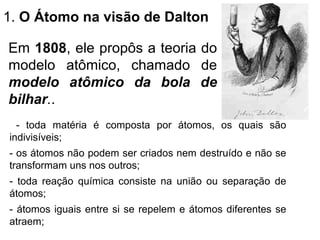 - toda matéria é composta por átomos, os quais são
indivisíveis;
- os átomos não podem ser criados nem destruído e não se
transformam uns nos outros;
- toda reação química consiste na união ou separação de
átomos;
- átomos iguais entre si se repelem e átomos diferentes se
atraem;
1. O Átomo na visão de Dalton
Em 1808, ele propôs a teoria do
modelo atômico, chamado de
modelo atômico da bola de
bilhar..
 