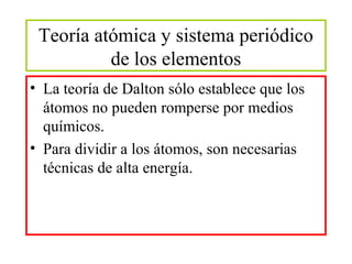 Teoría atómica y sistema periódico
de los elementos
• La teoría de Dalton sólo establece que los
átomos no pueden romperse por medios
químicos.
• Para dividir a los átomos, son necesarias
técnicas de alta energía.

 