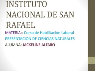 INSTITUTO 
NACIONAL DE SAN 
RAFAEL 
MATERIA:: Curso de Habilitación Laboral 
PRESENTACION DE CIENCIAS NATURALES 
ALUMNA: JACKELINE ALFARO 
 