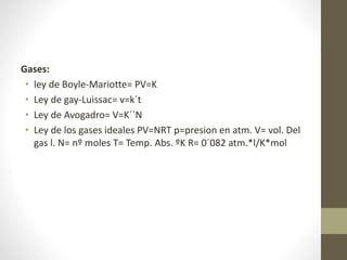 Gases: 
• ley de Boyle-Mariotte= PV=K 
• Ley de gay-Luissac= v=k´t 
• Ley de Avogadro= V=K´´N 
• Ley de los gases ideales PV=NRT p=presion en atm. V= vol. Del 
gas l. N= nº moles T= Temp. Abs. ºK R= 0´082 atm.*l/K*mol 
