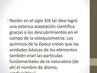 • Recién en el siglo XIX tal idea logró 
una extensa aceptación científica 
gracias a los descubrimientos en el 
campo de la estequiometria. Los 
químicos de la época creían que las 
unidades básicas de los elementos 
también eran las partículas 
fundamentales de la naturaleza (de 
ahí el nombre de átomo, 
«indivisible»). 
 