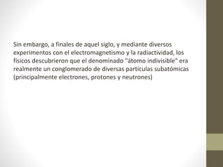 Sin embargo, a finales de aquel siglo, y mediante diversos 
experimentos con el electromagnetismo y la radiactividad, los 
físicos descubrieron que el denominado "átomo indivisible" era 
realmente un conglomerado de diversas partículas subatómicas 
(principalmente electrones, protones y neutrones) 
 