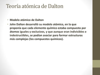 Teoría atómica de Dalton 
• Modelo atómico de Dalton 
• John Dalton desarrolló su modelo atómico, en la que 
proponía que cada elemento químico estaba compuesto por 
átomos iguales y exclusivos, y que aunque eran indivisibles e 
indestructibles, se podían asociar para formar estructuras 
más complejas (los compuestos químicos). 
 