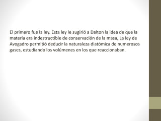 El primero fue la ley. Esta ley le sugirió a Dalton la idea de que la 
materia era indestructible de conservación de la masa, La ley de 
Avogadro permitió deducir la naturaleza diatómica de numerosos 
gases, estudiando los volúmenes en los que reaccionaban. 
 
