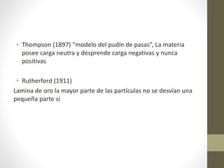 • Thompson (1897) “modelo del pudín de pasas”, La materia 
posee carga neutra y desprende carga negativas y nunca 
positivas 
• Rutherford (1911) 
Lamina de oro la mayor parte de las partículas no se desvían una 
pequeña parte sí 
 