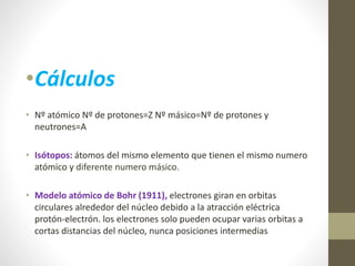 •Cálculos 
• Nº atómico Nº de protones=Z Nº másico=Nº de protones y 
neutrones=A 
• Isótopos: átomos del mismo elemento que tienen el mismo numero 
atómico y diferente numero másico. 
• Modelo atómico de Bohr (1911), electrones giran en orbitas 
circulares alrededor del núcleo debido a la atracción eléctrica 
protón-electrón. los electrones solo pueden ocupar varias orbitas a 
cortas distancias del núcleo, nunca posiciones intermedias 
 