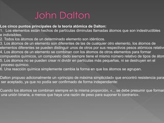 Los cinco puntos principales de la teoría atómica de Dalton:
1. Los elementos están hechos de partículas diminutas llamadas átomos que son indestructibles
e indivisibles.
2. Todos los átomos de un determinado elemento son idénticos.
3. Los átomos de un elemento son diferentes de las de cualquier otro elemento, los átomos de
elementos diferentes se pueden distinguir unos de otros por sus respectivos pesos atómicos relativo
4. Los átomos de un elemento se combinan con los átomos de otros elementos para formar
compuestos químicos, un compuesto dado siempre tiene el mismo número relativo de tipos de átom
5. Los átomos no se pueden crear ni dividir en partículas más pequeñas, ni se destruyen en el
proceso químico.
6. Una reacción química simplemente cambia la forma en que los átomos se agrupan.
Dalton propuso adicionalmente un «principio de máxima simplicidad» que encontró resistencia para
ser aceptado, ya que no podía ser confirmado de forma independiente:
Cuando los átomos se combinan siempre en la misma proporción, «... se debe presumir que forman
una unión binaria, a menos que haya una razón de peso para suponer lo contrario».
 
