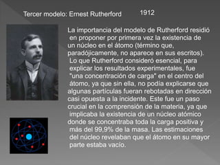 Tercer modelo: Ernest Rutherford 1912
La importancia del modelo de Rutherford residió
en proponer por primera vez la existencia de
un núcleo en el átomo (término que,
paradójicamente, no aparece en sus escritos).
Lo que Rutherford consideró esencial, para
explicar los resultados experimentales, fue
"una concentración de carga" en el centro del
átomo, ya que sin ella, no podía explicarse que
algunas partículas fueran rebotadas en dirección
casi opuesta a la incidente. Este fue un paso
crucial en la comprensión de la materia, ya que
implicaba la existencia de un núcleo atómico
donde se concentraba toda la carga positiva y
más del 99,9% de la masa. Las estimaciones
del núcleo revelaban que el átomo en su mayor
parte estaba vacío.
 