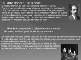 CUARTO MODELO: NIELS BOHR
El modelo atómico de Bohr es un modelo clásico del átomo,.
Fue el primer modelo atómico en el que se introduce una cuantización
. Fue propuesto en 1913 por el físico danés Niels BÖhr, para explicar
cómo los electrones pueden tener órbitas estables alrededor del núcleo
y por qué los átomos presentaban espectros de emisión característicos.
Además el modelo de Bohr incorporaba ideas tomadas del efecto
fotoeléctrico, explicado por Albert Einstein en 1905.
Niels Bohr desarrolló su célebre modelo atómico
de acuerdo a tres postulados fundamentales:
●Los electrones describen órbitas circulares en torno al núcleo del átomo sin radiar energí
●No toda órbita para electrón está permitida, tan solo se puede encontrar en órbitas cuyo
● radio cumpla que el momento angular.
●El electrón solo emite o absorbe energía en los saltos de una
●órbita permitida a otra. En dicho cambio emite o absorbe un fotón
● cuya energía es la diferencia de energía entre ambos niveles.
 