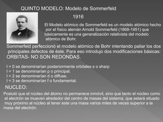 QUINTO MODELO: Modelo de Sommerfeld
El Modelo atómico de Sommerfeld es un modelo atómico hecho
por el físico alemán Arnold Sommerfeld (1868-1951) que
básicamente es una generalización relativista del modelo
atómico de Bohr.
Sommerfeld perfeccionó el modelo atómico de Bohr intentando paliar los dos
principales defectos de éste. Para eso introdujo dos modificaciones básicas:
ORBITAS- NO SON REDONDAS.
l = 0 se denominarían posteriormente orbitales s o sharp
l = 1 se denominarían p o principal.
l = 2 se denominarían d o diffuse.
l = 3 se denominarían f o fundamental.
1916
NUCLEO:
Postuló que el núcleo del átomo no permanece inmóvil, sino que tanto el núcleo como
el electrón se mueven alrededor del centro de masas del sistema, que estará situado
muy próximo al núcleo al tener este una masa varios miles de veces superior a la
masa del electrón.
 