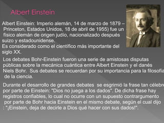 Durante el desarrollo de grandes debates se esgrimió la frase tan célebre
por parte de Einstein: "Dios no juega a los dados". De dicha frase hay
registros confiables, lo cual no ocurre con un supuesto contrargumento
por parte de Bohr hacia Einstein en el mismo debate, según el cual dijo
: "¡Einstein, deja de decirle a Dios qué hacer con sus dados!".
Albert Einstein: Imperio alemán, 14 de marzo de 1879 –
Princeton, Estados Unidos, 18 de abril de 1955) fue un
físico alemán de origen judío, nacionalizado después
suizo y estadounidense.
Es considerado como el científico más importante del
siglo XX.
Los debates Bohr-Einstein fueron una serie de amistosas disputas
públicas sobre la mecánica cuántica entre Albert Einstein y el danés
Niels Bohr. Sus debates se recuerdan por su importancia para la filosofía
de la ciencia.
 