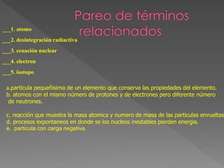 ___1. atomo
___2. desintegración radiactiva
___3. ecuación nuclear
___4. electron
___5. isotopo
a.particula pequeñisima de un elemento que conserva las propiedades del elemento.
b. atomos con el mismo número de protones y de electrones pero diferente número
de neutrones.
c. reacción que muestra la masa atomica y numero de masa de las particulas envueltas.
d. procesos expontaneos en donde se los nucleos inestables pierden energia.
e. particula con carga negativa.
 