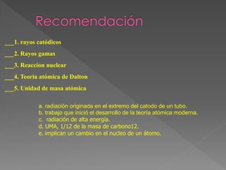 ___1. rayos catódicos
___2. Rayos gamas
___3. Reaccion nuclear
___4. Teoria atómica de Dalton
___5. Unidad de masa atómica
a. radiación originada en el extremo del catodo de un tubo.
b. trabajo que inició el desarrollo de la teoría atómica moderna.
c. radiación de alta energía.
d. UMA, 1/12 de la masa de carbono12.
e. implican un cambio en el nucleo de un átomo.
 