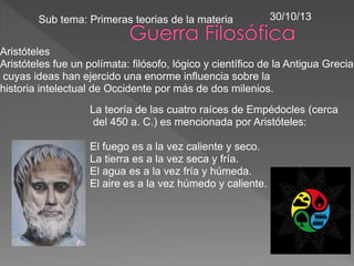 Aristóteles
Aristóteles fue un polímata: filósofo, lógico y científico de la Antigua Grecia
cuyas ideas han ejercido una enorme influencia sobre la
historia intelectual de Occidente por más de dos milenios.
La teoría de las cuatro raíces de Empédocles (cerca
del 450 a. C.) es mencionada por Aristóteles:
El fuego es a la vez caliente y seco.
La tierra es a la vez seca y fría.
El agua es a la vez fría y húmeda.
El aire es a la vez húmedo y caliente.
Sub tema: Primeras teorias de la materia 30/10/13
 