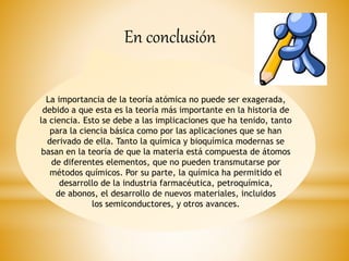 La importancia de la teoría atómica no puede ser exagerada,
debido a que esta es la teoría más importante en la historia de
la ciencia. Esto se debe a las implicaciones que ha tenido, tanto
para la ciencia básica como por las aplicaciones que se han
derivado de ella. Tanto la química y bioquímica modernas se
basan en la teoría de que la materia está compuesta de átomos
de diferentes elementos, que no pueden transmutarse por
métodos químicos. Por su parte, la química ha permitido el
desarrollo de la industria farmacéutica, petroquímica,
de abonos, el desarrollo de nuevos materiales, incluidos
los semiconductores, y otros avances.
En conclusión
 