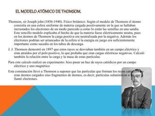 Thomson, sir Joseph john (1856-1940). Físico británico. Según el modelo de Thomson el átomo
consistía en una esfera uniforme de materia cargada positivamente en la que se hallaban
incrustados los electrones de un modo parecido a como lo están las semillas en una sandía.
Este sencillo modelo explicaba el hecho de que la materia fuese eléctricamente neutra, pues
en los átomos de Thomson la carga positiva era neutralizada por la negativa. Además los
electrones podrían ser arrancados de la esfera si la energía en juego era suficientemente
importante como sucedía en los tubos de descarga.
J. J. Thomson demostró en 1897 que estos rayos se desviaban también en un campo eléctrico y
eran atraídos por el polo positivo, lo que probaba que eran cargas eléctricas negativas. Calculó
también la relación entre la carga y la masa de estas partículas.
Para este calculo realizó un experimento: hizo pasar un haz de rayos catódicos por un campo
eléctrico y uno magnético
Esta constatación llevó a Thomson a suponer que las partículas que forman los rayos catódicos no
eran átomos cargados sino fragmentos de átomos, es decir, partículas subatómicas a las que
llamó electrones.
 