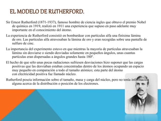 Sir Ernest Rutherford (1871-1937), famoso hombre de ciencia ingles que obtuvo el premio Nobel
de química en 1919, realizó en 1911 una experiencia que supuso en paso adelante muy
importante en el conocimiento del átomo.
La experiencia de Rutherford consistió en bombardear con partículas alfa una finísima lámina
de oro. Las partículas alfa atravesaban la lámina de oro y eran recogidas sobre una pantalla de
sulfuro de cinc.
La importancia del experimento estuvo en que mientras la mayoría de partículas atravesaban la
lámina sin desviarse o siendo desviadas solamente en pequeños ángulos, unas cuantas
partículas eran dispersadas a ángulos grandes hasta 180º.
El hecho de que sólo unas pocas radiaciones sufriesen desviaciones hizo suponer que las cargas
positivas que las desviaban estaban concentradas dentro de los átomos ocupando un espacio
muy pequeño en comparación a todo el tamaño atómico; esta parte del átomo
con electricidad positiva fue llamado núcleo.
Rutherford poseía información sobre el tamaño, masa y carga del núcleo, pero no tenía información
alguna acerca de la distribución o posición de los electrones.
 