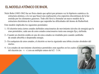 Niels Bohr (1885-1962 fue un físico danés que aplicó por primera vez la hipótesis cuántica a la
estructura atómica, a la vez que buscó una explicación a los espectros discontinuos de la luz
emitida por los elementos gaseosos. Todo ello llevó a formular un nuevo modelo de la
estructura electrónica de los átomos que superaba las dificultades del átomo de Rutherford.
Este modelo implicaba los siguientes postulados:
1.- El electrón tenía ciertos estados definidos estacionarios de movimiento (niveles de energía) que le
eran permitidos; cada uno de estos estados estacionarios tenía una energía fija y definida.
2.- Cuando un electrón estaba en uno de estos estados no irradiaba pero cuando cambiaba
de estado absorbía o desprendía energía.
3.- En cualquiera de estos estados, el electrón se movía siguiendo una órbita circular alrededor del
núcleo.
4.- Los estados de movimiento electrónico permitidos eran aquellos en los cuales el momento angular
del electrón (m · v · r ) era un múltiplo entero de h/2 · 3.14.
 