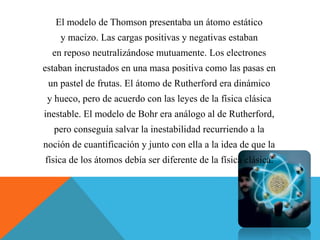 El modelo de Thomson presentaba un átomo estático
y macizo. Las cargas positivas y negativas estaban
en reposo neutralizándose mutuamente. Los electrones
estaban incrustados en una masa positiva como las pasas en
un pastel de frutas. El átomo de Rutherford era dinámico
y hueco, pero de acuerdo con las leyes de la física clásica
inestable. El modelo de Bohr era análogo al de Rutherford,
pero conseguía salvar la inestabilidad recurriendo a la
noción de cuantificación y junto con ella a la idea de que la
física de los átomos debía ser diferente de la física clásica.
 