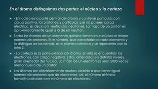 En el átomo distinguimos dos partes: el núcleo y la corteza
 - El núcleo es la parte central del átomo y contiene partículas con
carga positiva, los protones, y partículas que no poseen carga
eléctrica, es decir son neutras, los neutrones. La masa de un protón es
aproximadamente igual a la de un neutrón.
 Todos los átomos de un elemento químico tienen en el núcleo el mismo
número de protones. Este número, que caracteriza a cada elemento y
lo distingue de los demás, es el número atómico y se representa con la
letra Z.
 - La corteza es la parte exterior del átomo. En ella se encuentran los
electrones, con carga negativa. Éstos, ordenados en distintos niveles,
giran alrededor del núcleo. La masa de un electrón es unas 2000 veces
menor que la de un protón.
 Los átomos son eléctricamente neutros, debido a que tienen igual
número de protones que de electrones. Así, el número atómico
también coincide con el número de electrones.
 