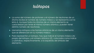 Isótopos
 La suma del número de protones y el número de neutrones de un
átomo recibe el nombre de número másico y se representa con la
letra A. Aunque todos los átomos de un mismo elemento se
caracterizan por tener el mismo número atómico, pueden tener
distinto número de neutrones.
 Llamamos isótopos a las formas atómicas de un mismo elemento
que se diferencian en su número másico.
 Para representar un isótopo, hay que indicar el número másico (A)
propio del isótopo y el número atómico (Z), colocados como índice
y subíndice, respectivamente, a la izquierda del símbolo del
elemento.
 