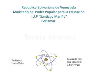 Republica Bolivariana de Venezuela
Ministerio del Poder Popular para la Educación
I.U.P “Santiago Mariño”
Porlamar
Teoría Atómica
Realizado Por:
Jose Villarroel
C.I: 25157391
Profesora:
Laura Volta
 