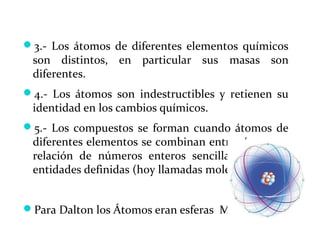 3.- Los átomos de diferentes elementos químicos
son distintos, en particular sus masas son
diferentes.
4.- Los átomos son indestructibles y retienen su
identidad en los cambios químicos.
5.- Los compuestos se forman cuando átomos de
diferentes elementos se combinan entre sí, en una
relación de números enteros sencilla, formando
entidades definidas (hoy llamadas moléculas).
Para Dalton los Átomos eran esferas Macizas
 
