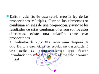 Dalton, además de esta teoría creó la ley de las
proporciones múltiples. Cuando los elementos se
combinan en más de una proporción, y aunque los
resultados de estas combinaciones son compuestos
diferentes, existe una relación entre esas
proporciones.
A mediados del siglo XIX, unos años después de
que Dalton enunciara se teoría, se desencadenó
una serie de acontecimientos que fueron
introduciendo modificaciones al modelo atómico
inicial.
 