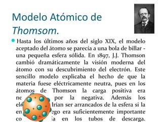 Modelo Atómico de
Thomsom.
Hasta los últimos años del siglo XIX, el modelo
aceptado del átomo se parecía a una bola de billar -
una pequeña esfera sólida. En 1897, J.J. Thomson
cambió dramáticamente la visión moderna del
átomo con su descubrimiento del electrón. Este
sencillo modelo explicaba el hecho de que la
materia fuese eléctricamente neutra, pues en los
átomos de Thomson la carga positiva era
neutralizada por la negativa. Además los
electrones podrían ser arrancados de la esfera si la
energía en juego era suficientemente importante
como sucedía en los tubos de descarga.
 