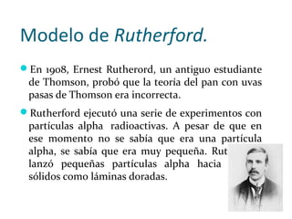 Modelo de Rutherford.
En 1908, Ernest Rutherord, un antiguo estudiante
de Thomson, probó que la teoría del pan con uvas
p...