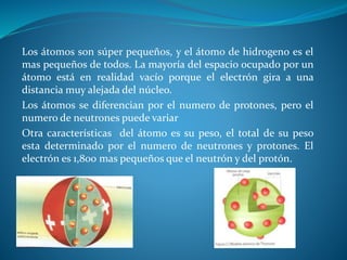 Los átomos son súper pequeños, y el átomo de hidrogeno es el
mas pequeños de todos. La mayoría del espacio ocupado por un
átomo está en realidad vacío porque el electrón gira a una
distancia muy alejada del núcleo.
Los átomos se diferencian por el numero de protones, pero el
numero de neutrones puede variar
Otra características del átomo es su peso, el total de su peso
esta determinado por el numero de neutrones y protones. El
electrón es 1,800 mas pequeños que el neutrón y del protón.
 