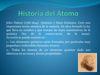 John Dalton (1766-1844). Químico y físico británico. Creó una
importante teoría atómica de la materia. En 1803 formuló la ley
que lleva su nombre y que resume las leyes cuantitativas de la
química (ley de la conservación de la masa).
Su teoría se puede resumir en:
1.- Los elementos químicos están formados por partículas muy
pequeñas e indivisibles llamadas átomos.
2.- Todos los átomos de un elemento químico dado son
idénticos en su masa y demás propiedades.
 