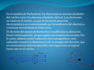 En el modelo de Rutherford, los electrones se movían alrededor
del núcleo como los planetas alrededor del sol. Los electrones
no caían en el núcleo, ya que la fuerza de atracción
electroestática era contrarrestada por la tendencia del electrón a
continuar moviéndose en línea recta.
El electrón del átomo de Rurherford modificaba su dirección
lineal continuamente, ya que seguía una trayectoria circular. Por
lo tanto, debería emitir radiación electromagnética y esta
radiación causaría la disminución de la energía del electrón, que
en consecuencia debería describir una trayectoria en espiral
hasta caer en el núcleo.
 