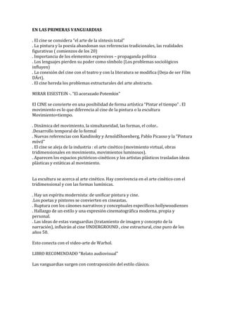 EN LAS PRIMERAS VANGUARDIAS
. El cine se considera “el arte de la síntesis total”
. La pintura y la poesía abandonan sus referencias tradicionales, las realidades
figurativas ( comienzos de los 20)
. Importancia de los elementos expresivos – propaganda política
. Los lenguajes pierden su poder como símbolo (Los problemas sociológicos
influyen)
. La conexión del cine con el teatro y con la literatura se modifica (Deja de ser Film
DÄrt).
. El cine hereda los problemas estructurales del arte abstracto.
MIRAR EISESTEIN -. “El acorazado Potemkin”
El CINE se convierte en una posibilidad de forma artística “Pintar el tiempo” . El
movimiento es lo que diferencia al cine de la pintura o la escultura
Movimiento=tiempo.
. Dinámica del movimiento, la simultaneidad, las formas, el color..
.Desarrollo temporal de lo formal
. Nuevas referencias con Kandinsky y ArnoldShoenberg, Pablo Picasso y la “Pintura
móvil”
. El cine se aleja de la industria : el arte cinético (movimiento virtual, obras
tridimensionales en movimiento, movimientos luminosos).
. Aparecen los espacios pictóricos-cinéticos y los artistas plásticos trasladan ideas
plásticas y estáticas al movimiento.
La escultura se acerca al arte cinético. Hay convivencia en el arte cinético con el
tridimensional y con las formas lumínicas.
. Hay un espíritu modernista: de unificar pintura y cine.
.Los poetas y pintores se convierten en cineastas.
. Ruptura con los cánones narrativos y conceptuales específicos hollywoodienses
. Hallazgo de un estilo y una expresión cinematográfica moderna, propia y
personal.
. Las ideas de estas vanguardias (tratamiento de imagen y concepto de la
narración), influirán al cine UNDERGROUND , cine estructural, cine puro de los
años 50.
Esto conecta con el video-arte de Warhol.
LIBRO RECOMENDADO “Relato audiovisual”
Las vanguardias surgen con contraposición del estilo clásico.
 