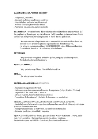 VANGUARDIAS VS. “ESTILO CLÁSICO”
. Hollywood /Industria
. Starsystem/fotogenia/Héroes positivos
. Linealidad en las historias /Happyend
. Modelo canónico/Estructura clásica
. Narración omnisciente, autoconsciente.
STARSYSTEM –era el sistema de contratación de actores en exclusividad y a
largo plazo utilizado por los estudios de Hollywood en la denominada época
dorada de Hollywood para asegurarse el éxito de sus películas.
. Nace cuando nace la primera actriz reconocible, cuando se identifican los
actores en los primeros planos, representación de la belleza etc..
. la primera mujer conocida es MARY PICKFORD (años 20) conocida como
“La novia de América” . Actualmente Julia Roberts.
FOTOGENIA
. Hay que tener fotogenia, primeros planos, lenguaje cinematográfico .
Actitud del actor ante la cámara.
MODELO CANÓNICO
. Muy guiado, muy clásico , linealidad dramática
LINEAL
. Sin alteraciones formales
PRIMERAS VANGUARDIAS (1920-1925)
. Rechazo del argumento formal
. La imagen por si misma como elemento de expresión (Léger, Richter, Vertov).
. Importancia del ritmo y de la música
. Olvidar el guión, hacer del cine musical visual
. “La poética de la máquina” (símbolo de la nueva era mecánica).
PELÍCULAS QUE RETRATAN LA URBE DESDE SUS DIVERSOS ASPECTOS
. La ciudad como laboratorio experimental para el desarrollo de diferentes técnicas
y nuevas formas narrativas.
. Recoger el espíritu de la metrópoli, sus cambios sustanciales
. Sociedad moderna : velocidad y máquina
EJEMPLO : Berlín, sinfonía de una gran ciudad de Walter Ruttmann (1927) , Es la
más representativa , Ruttman fue arquitecto, pintor y músico.
Aquí entran todos los ISMOS – Dadaismo, futurismo, cubismo etc…
 