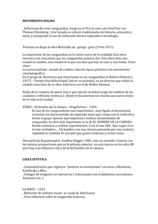 MOVIMIENTO DOGMA
. Influencias de crear vanguardias. Surge en el 95 y lo crea Lars VonTrier con
Thomas Vitemberg . Cine basado en valores tradicionales de historia, actuación y
tema, y excluyendo el uso de elaborado efectos especiales o tecnología.
Presenta en diapo la obra Metrioiku de –geirge –grisz (1916-1917).
Lo importante de las vanguardias es la visión nueva de la realidad. Esta obra
entronca con esta visión que las vanguardias quieren dar. Esta obra tiene una
ciudad en cambio, una ciudad en la que nos dice que hay un caos y una huida. Tiene
ritmo .
La nueva realidad , mundo de cambio, relación época pictórica con movimiento
cinematográfico.
En el grupo de directores que intervienen en las vanguardias es Robert Flaherty (
1927) – Twenty-fourdollarisland. (mirar en youtube), es un director que utiliza la
ciudad como base de su obra. Entronca con el de Walter Rutman.
Habla de la ciudad y de quien vive y que tipo de sociedad acoge los cambios de las
ciudades ( reflexión continua ) , desde el documental nos enseña una nueva visión
de la vida en la ciudad.
VIDEO – El hombre de la cámara – DzigaVertov – 1929.
Es uno de los vanguardistas mas importantes , muy ligado al documental,
comenzó con documentales de reportaje hasta que rompe con la tradición y
forma el grupo Quenox que empiezan a realizar documentales de
vanguardia. La obra más importante es la de EL HOMBRE DE LA CAMARA.
Donde comienza a realizar experimentos. Crea el cine OJO . Que según el es
el cine verdadero…. Un hombre con una cámara paseando por una ciudad y
captando la realidad. Es una peli que quiere molestar y contar cosas.
Otra película Koyaanisqatsi –Godfrey Reggio, 1983 , esta en youtube. Conecta con
las mismas proyecciones que en la película anterior, en este caso es en los años 80
pero hay una influencia clara de la del hombre de la cámara.
LINEA ESTETICA
. Líneasabstractas que registran “pinturas en movimiento” cercanas a Mondrian,
Kandinsky y Klee.
. Collages de imágenes no-narrativas ( relacionadas con el dadaísmo, surrealismo,
futurismo etc. ).
LA ROUE – 1924
. Referente de sinfonía visual : la rueda de Abel Gance
. Gran influencia sobre la vanguardia francesa.
 