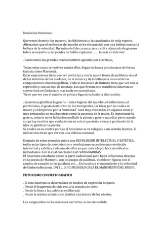 Decían los futuristas :
Queremos destruir los museos , las bibliotecas y las academias de toda especie.
Afirmamos que el esplendor del mundo se ha enriquecido con una belleza nueva: la
belleza de la velocidad. Un automóvil de carrera con su cofre adornado de gruesos
tubos semejantes a serpientes de halito explosivo…….. buscar en internet.
. Cantaremos las grandes muchedumbres agitadas por el trabajo,
Todas estas cosas se vuelven contra ellos, llegan incluso a posicionarse de forma
fascista como Marinetti.
Estas expresiones tiene que ver con la luz y con la nueva forma de polifonía visual
de las sinfonías de las ciudades, de la música y de la influencia musical de las
composiciones cinematográficas. Todo lo mecánico de Rutman tiene que ver con la
repetición y con un tipo de montaje. Los que firman este manifiesto futurista se
convertirán en Dadaista y mas tarde en surrealistas.
Tiene que ver con el cambio de pintura figurativa hasta la abstracción.
. Queremos glorificar la guerra – única higiene del mundo-, el militarismo, el
patriotismo, el gesto destructor de los anarquistas, las ideas por las cuales se
muere y el desprecio por la feminidad” osea muy avanzados en algunas cosas y
muy retrasados en muchas otras como la ausencia de la mujer. Es importante la
guerra, todavía no se había desarrollado la primera guerra mundial, pero cuando
surge hay muchos que evolucionan en esta trayectoria, siempre partiendo de la
idea de glorificar la guerra.
Se vuelve en su contra porque el futurismo se ve relegado a un sentido fascista. El
militarismo tiene que ver con una defensa nacional.
Después de estos ejemplos existe una REVOLUCION INTELECTUAL Y ESTETICA ,
todos estos tipos de movimientos y revoluciones esconden una revolución
intelectual y estética, cada uno de ellos ya que cada adepto hace manifiestos
individuales. Con lo cual conclusión LAS VANGUARDIAS.
El futurismo estudiado desde la parte audiovisual pero hubo influencias directas
en la poesía de Marinetti, con los juegos de palabras, establecer figuras con el
cambio de tamaño de las palabras etc…. En escultura el movimiento y la velocidad
de UmbertoBoccioni, 1913),. LUIGI RUSSOLO CREA EL MANIFIESTO DEL RUIDO.
FUTURISMO CINEMATOGRAFICO
. El cine futurista se desarrollara en medios de expresión dispares.
. Desde el fragmento de vida real a la mancha de color.
. Desde la línea a las palabras en libertad.
. Desde la música cromática y plástica a la música de los objetos.
Las vanguardias no buscan nada narrativo, es un sin sentido.
 