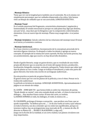 . Montaje Rítmico
Tiene que ver con la longitud pero también con el contenido. No es lo mismo ver
simplemente personajes, que ver soldados disparando a los niños. Solo hemos
visto un bloque de soldados que se van acercando, LONGITUD EFECTIVA .
. Montaje Tonal
Es el sonido emocional del fragmento, característica dominante ( angulación y
luminosidad). El sonido emocional es porque en cada plano hay algo que domina,
uno por la luz , muy duro por la fotogenia o por la composición o determinados
elementos. Crea un nuevo tipo de montaje. Planos muy exagerados si se juntan
crea.
. Montaje Armónico. Calculo colectivo de las relaciones del montaje tonal. El tonal
es el inicio y el armónico continua.
. Montaje Intelectual.
Es el mas retorico y metafórico. Incorporación de lo conceptual, prescinde de lo
narrativo figuras retoricas. Va después e todos los demás y agrega un nuevo
concepto. El ejemplo de la estatua de Lenin cayendo. No hay narración precisa, hay
un acontecimiento, algo que ocurre, no hay desarrollo dramático.
Desde el guión literario, surge un guion técnico, que es resultado de una visión
propia del director que se acuerda con el resto del equipo técnico, producción ,
localización, fotografía, montaje, vestuario, peluquería. Todos tienen que saber qué
tipo de planos se van a rodar. Luego se trabaja el storyboard, y todo esto parte del
guion literario. Ese texto esta escrito en un lenguaje audiovisual…
En esta practica se parte de un guion literario.
El genero tiene que ver con los planos de la película y con el ritmo. Pensar en la
traducción audiovisual.
La película se termina en montaje. LENGUAJE AUDIOVISUAL. Aproximadamente 1
página es un minuto de rodaje.
EL GUIÓN - DIME QUE YO - que hemos leído es sobre las relaciones de pareja.
“Desde donde se cuenta”, este esta contado desde un lado , el ritmo lo marcan los
diálogos…. Hay muchas frases cortas. El tono del corto, es realista.
La BANDA SONORA es todo, los diálogos, el ruido, la música etc…..
EL CALDERÓN, prolonga el tiempo o sensación… que perdure una frase, que se
quede suspendida. “Su belleza para mi…..” , le da una vuelta al corto y que subyace
en toda la historia, nos da a entender que no están tan equilibrados, porque no
tenemos replica, hay un protagonismo muy marcado de ÉL , y menos de ella. El
director es Mateo Gil. … ÁGORA Y BLACKZORN ( o algo así).
Juega con la ficción de la realidad, es un corto realista. Los planos circulares son
muy importantes.
 