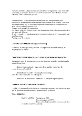 Momento climático , algunos coinciden con el final de la película , otros momentos
como ETE , el momento climático es cuando vuelan en la bicicleta. Casi siempre
esta en el último tercio de la película.
Doble secuencia, cuando todavía esta dentro del bar pero ya se habla del
alejamiento . Hay que familiarizarse con el formato. Buscar en internet . Acotación
interna es cuando hay un monologo o dialogo dentro de un texto se debe poner
dentro del texto en cursiva, no fuera.
Establecer eje a través de las miradas.
Los planos generales siempre tienen una función descriptiva. Los planos subjetivos
son la mirada del otro.
El sobre encuadre es cuando aparece el personaje metido en otro cuadro diferente
al de la escena .
Plano general de contexto.
LENGUAJE CINEMATOGRAFICO (o audiovisual)
El montaje es compaginación y edición. En las películas existe un montaje de
imagen y uno de sonido.
CARACTERISTICAS ESTRUCTURALES DE LA IMAGEN CINEMATOGRAFICA.
Hasta ahora parte de la fotografía, con lo que tiene que ver de las heredadas de la
imagen fotográfica.
. Ilusión tridimensional = superación de la realidad plana ( uso de
perspectiva y profundidad).
. Limitada por el cuadro = campo y fuera de campo.
Estas dos están vinculadas con la fotografía.
. Sensación de movimiento continuo = 24 fotogramas por segundo.
COMPOSICION DE LA IMAGEN FOTOGRAFICA :
PLANO : - Fragmento de película que se extiende entre dos cortes.Unidad narrativa
que se combina con otras unidades para componer la película.
TIPOS DE PLANOS
PLANOS LEJANOS – Plano general (PG)
Gran plano general (GPG)
Plano conjunto ( no se utiliza y es una variación
de los dos anteriores juntos).
 