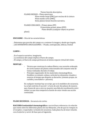Tienen función descriptiva.
PLANOS MEDIOS – Plano americano
Plano medio largo (PML) por encima de la cintura
Plano medio corto (PMC)
Estos planos tienen función narrativa.
PLANOS CERCANOS – Primer plano (PP)
Primerísimo primer plano (PPP)
Plano detalle (cualquier objeto en primer
plano)
ENCUADRE – Otra de las características
. Determina que porción del campo va a contener la imagen y desde que ángulo.
. LAS DIFERENTES ANGULACIONES. – Picado, contrapicado, oblicuo, frontal
CAMPO –
. Es el espacio narrativo, imaginario.
. La existencia del campo implica el fuera de campo.
. El campo y el fuera de campo pertenecen al mismo espacio virtual del relato.
MONTAJE –
- Técnica que construye la cadena fílmica; una sucesión ordenada
de cierto numero de planos seleccionados del conjunto total de
tomas realizadas durante el rodaje.
- Principio organizador de los materiales cinematográficos.
Establece su sintaxis: enlaza y articula los elementos visuales y
sonoros al tiempo que dispone su duración. (sintaxis propia, un
cuchillo y una bañera = psicosis).
En cualquier montaje hay un script, que es la medidora de secuencia.
La script controla el raccord = el acto de unir dos planos de manera
que el paso de uno a otro no muestre una falta de coordinación entre
ambos, ya que ésta rompería la ilusión de estar viendo una acción
continuada.
PLANO SECUENCIA – Secuencia sin cortes.
RACCORD:Continuidad cinematográfica o raccord hace referencia a la relación
que existe entre los diferentes planos de una filmación, a fin de que no rompan en
el receptor, o espectador, la ilusión de secuencia. Cada plano ha de tener relación
con el anterior y servir de base para el siguiente.
 